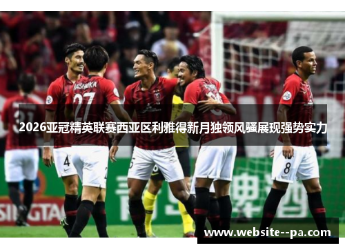2026亚冠精英联赛西亚区利雅得新月独领风骚展现强势实力