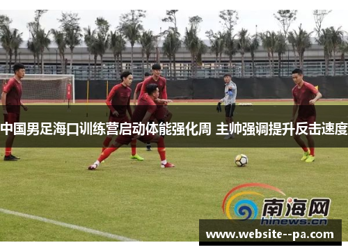 中国男足海口训练营启动体能强化周 主帅强调提升反击速度