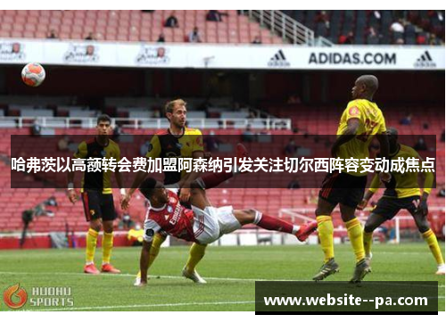 哈弗茨以高额转会费加盟阿森纳引发关注切尔西阵容变动成焦点 哈弗茨以高额转会费加盟阿森纳引发关注切尔西阵容变动成焦点