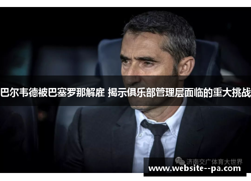 巴尔韦德被巴塞罗那解雇 揭示俱乐部管理层面临的重大挑战