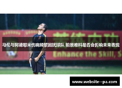 马伦与阿德耶米伤病频繁困扰球队 前景难料是否会影响未来表现 马伦与阿德耶米伤病频繁困扰球队 前景难料是否会影响未来表现