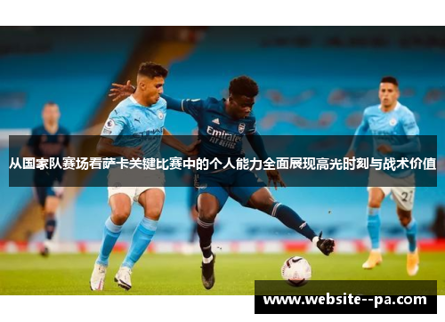 从国家队赛场看萨卡关键比赛中的个人能力全面展现高光时刻与战术价值 从国家队赛场看萨卡关键比赛中的个人能力全面展现高光时刻与战术价值