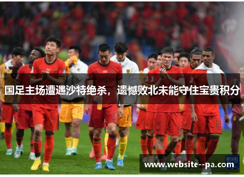 国足主场遭遇沙特绝杀,遗憾败北未能守住宝贵积分 国足主场遭遇沙特绝杀,遗憾败北未能守住宝贵积分